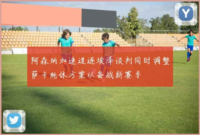 阿森纳加速追逐埃泽谈判同时调整萨卡轮休方案以备战新赛季