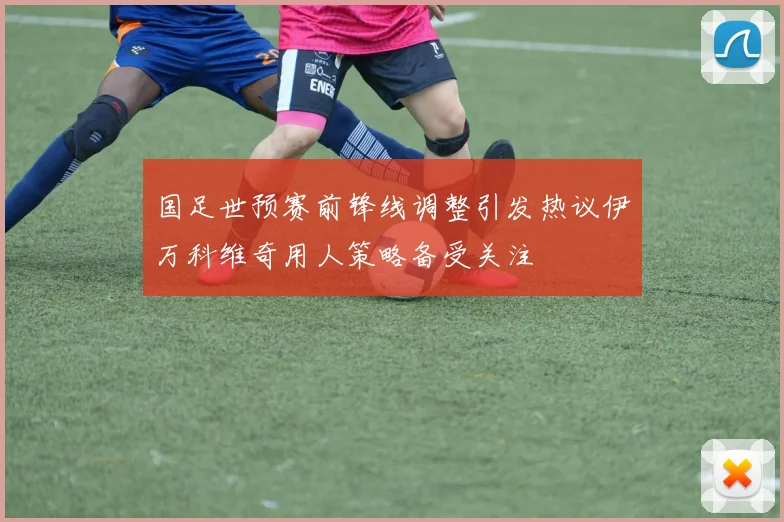 国足世预赛前锋线调整引发热议伊万科维奇用人策略备受关注