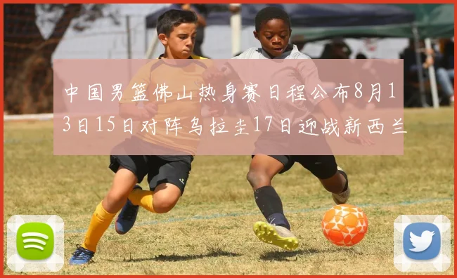 中国男篮佛山热身赛日程公布8月13日15日对阵乌拉圭17日迎战新西兰