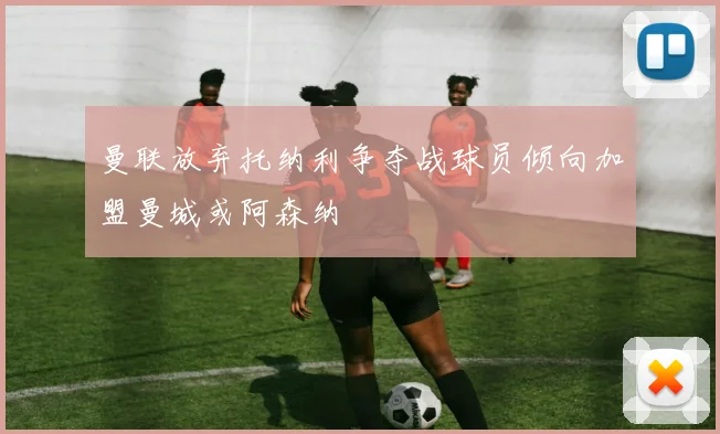 曼联放弃托纳利争夺战球员倾向加盟曼城或阿森纳