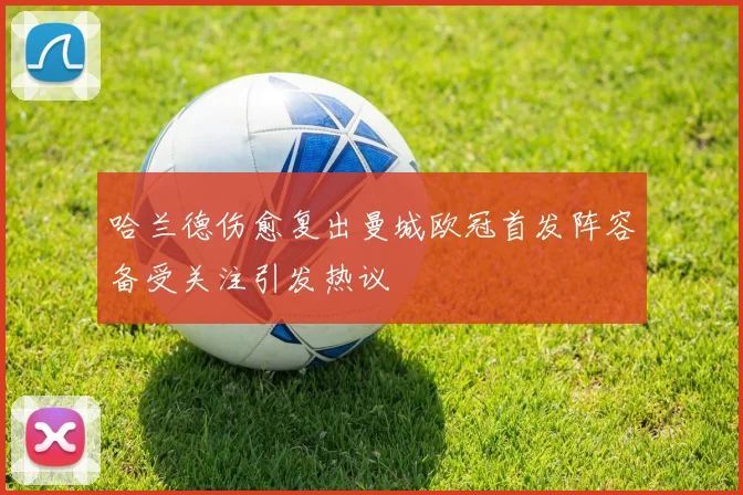 哈兰德伤愈复出曼城欧冠首发阵容备受关注引发热议