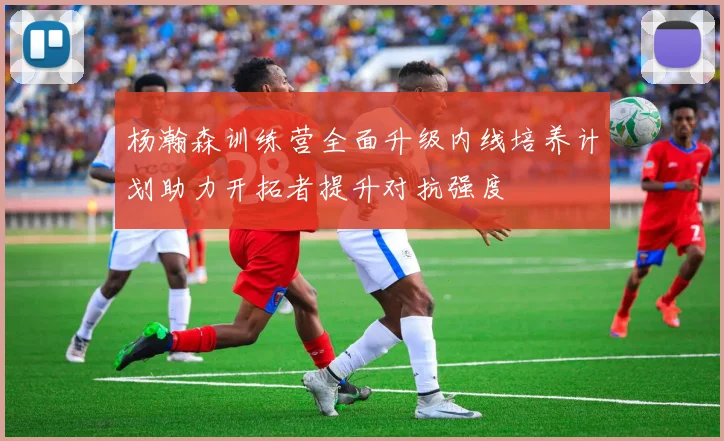 杨瀚森训练营全面升级内线培养计划助力开拓者提升对抗强度