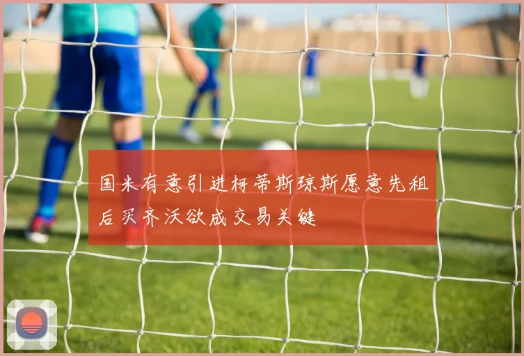 国米有意引进柯蒂斯琼斯愿意先租后买齐沃欲成交易关键