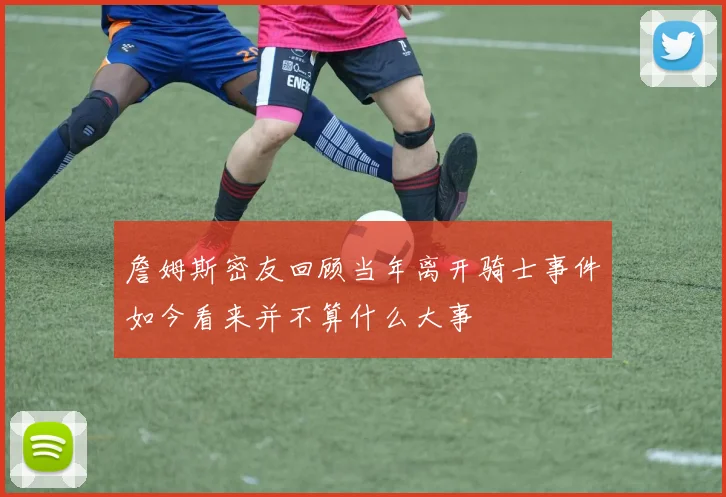 詹姆斯密友回顾当年离开骑士事件如今看来并不算什么大事