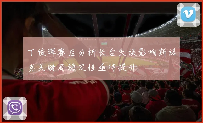 丁俊晖赛后分析长台失误影响斯诺克关键局稳定性亟待提升