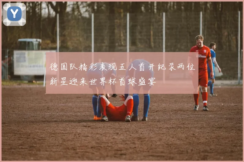 德国队精彩表现五人首开纪录两位新星迎来世界杯首球盛宴