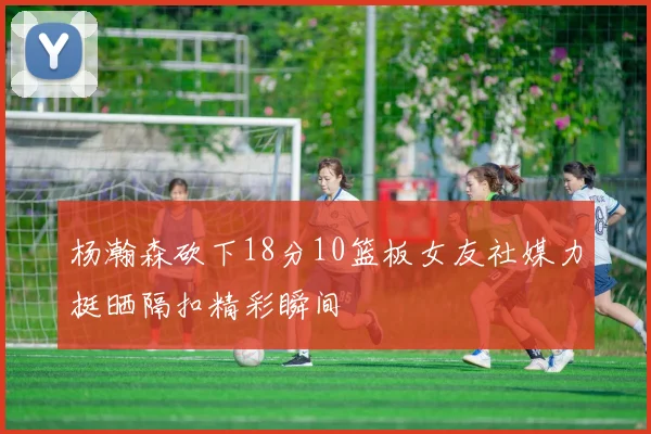杨瀚森砍下18分10篮板女友社媒力挺晒隔扣精彩瞬间