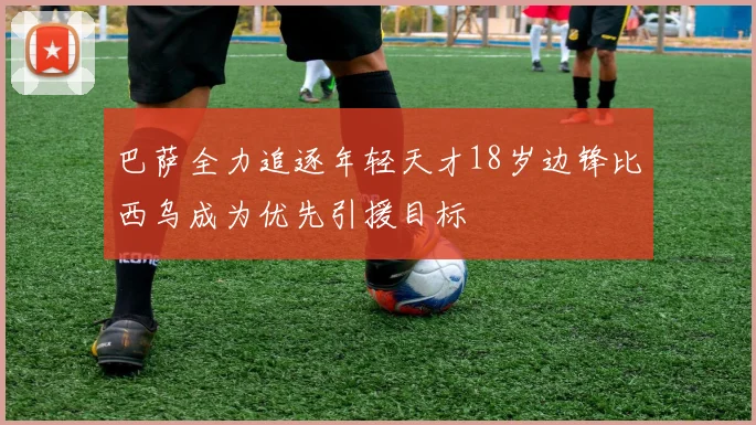 巴萨全力追逐年轻天才18岁边锋比西乌成为优先引援目标